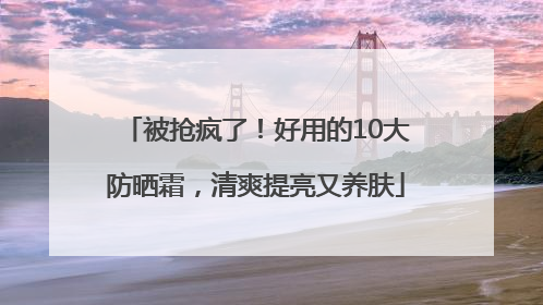 被抢疯了！好用的10大防晒霜，清爽提亮又养肤