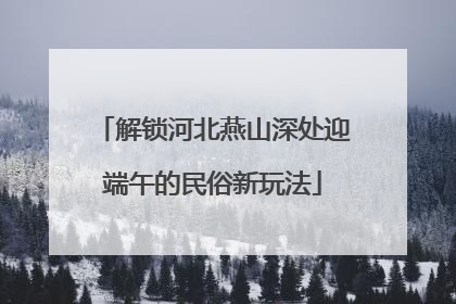 解锁河北燕山深处迎端午的民俗新玩法