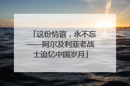 这份情谊，永不忘——阿尔及利亚老战士追忆中国岁月