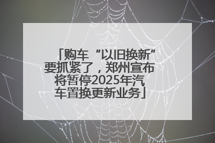 购车“以旧换新”要抓紧了，郑州宣布将暂停2025年汽车置换更新业务