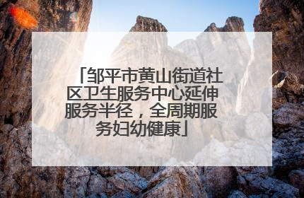 邹平市黄山街道社区卫生服务中心延伸服务半径，全周期服务妇幼健康
