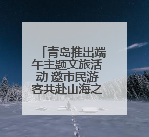 青岛推出端午主题文旅活动 邀市民游客共赴山海之约