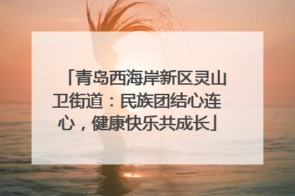 青岛西海岸新区灵山卫街道：民族团结心连心，健康快乐共成长
