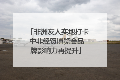 非洲友人实地打卡 中非经贸博览会品牌影响力再提升