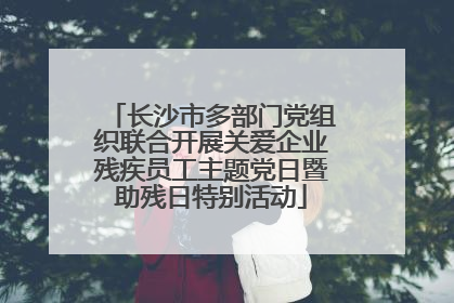 长沙市多部门党组织联合开展关爱企业残疾员工主题党日暨助残日特别活动