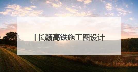 长赣高铁施工图设计获批，预计7月开工