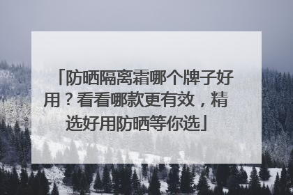 防晒隔离霜哪个牌子好用？看看哪款更有效，精选好用防晒等你选