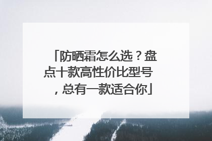 防晒霜怎么选？盘点十款高性价比型号，总有一款适合你
