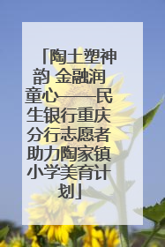 陶土塑神韵 金融润童心——民生银行重庆分行志愿者助力陶家镇小学美育计划