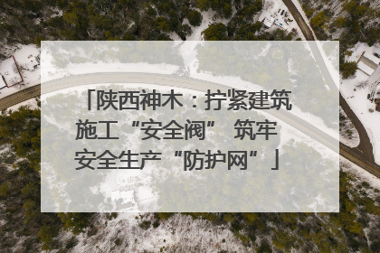 陕西神木：拧紧建筑施工“安全阀” 筑牢安全生产“防护网”