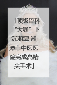 顶级骨科“大咖”下沉湘潭 湘潭市中医医院完成高精尖手术