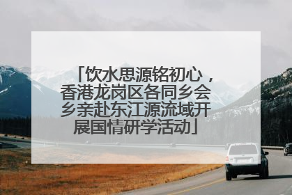 饮水思源铭初心，香港龙岗区各同乡会乡亲赴东江源流域开展国情研学活动