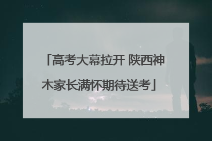 高考大幕拉开 陕西神木家长满怀期待送考