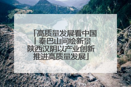 高质量发展看中国丨秦巴山间绘新景 陕西汉阴以产业创新推进高质量发展