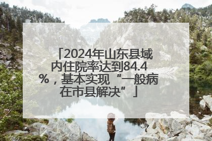 2024年山东县域内住院率达到84.4%，基本实现“一般病在市县解决”