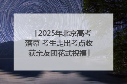 2025年北京高考落幕 考生走出考点收获亲友团花式祝福
