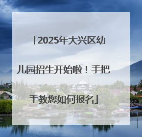 2025年大兴区幼儿园招生开始啦！手把手教您如何报名