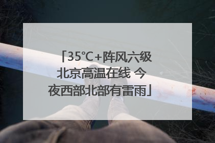 35℃+阵风六级 北京高温在线 今夜西部北部有雷雨
