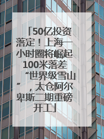 50亿投资落定！上海一小时圈将崛起100米落差“世界级雪山”，太仓阿尔卑斯二期重磅开工