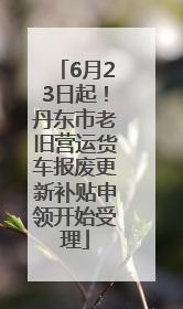 6月23日起！丹东市老旧营运货车报废更新补贴申领开始受理
