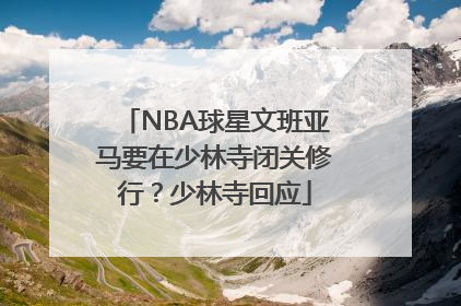 NBA球星文班亚马要在少林寺闭关修行？少林寺回应